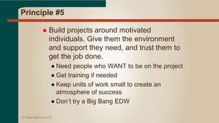 Principle #4
 Business people and developers
must work together daily throughout
the project.
● DW MUST have the business involved
● One of the Top 10 reasons for failure
● This applies for BI reports
● Daily interaction would be great!
● But – politics and priorities may interfere!
● At HP GBI/EDW – we used “war” room
● At MSH – daily standups with Biz
© Data Warrior LLC
 