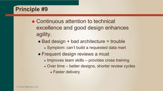 Principle #8
 Agile processes promote sustainable development. The
sponsors, developers, and users should be able to
maintain a constant pace indefinitely.
● DW Programs last a long time – don’t burn the team
out with unreasonable deadlines
● See P#5 – Motivated individuals
● Good planning and scope control
● No all nighters!
● Smallest valuable unit of work possible (MVP)
● Keep it moving like a production line
● Pick (or develop) a standard, repeatable
methodology
● Study the Agile methods and adopt what works for your team
● Data Vault Modeling Methodology
© Data Warrior LLC
 