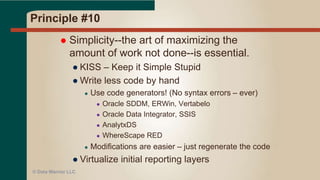 Principle #9
 Continuous attention to technical
excellence and good design enhances
agility.
● Bad design + bad architecture = trouble
● Symptom: can’t build a requested data mart
● Frequent design reviews a must
● Improves team skills – provides cross training
● Over time – better designs, shorter review cycles
● Faster delivery
© Data Warrior LLC
 