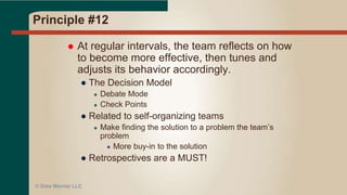 Principle #11
 The best architectures, requirements, and
designs emerge from self-organizing teams.
● Team of smart, motivated people = success
● We succeed (or fail) as a TEAM
● Don’t micro manage or pigeon-hole staff
● Encourage team work and team thinking
● Staff will gravitate to roles based on skills, interest,
and personality
● Then they have more buy-in to the process
● Eliminates delays and bottlenecks by having
shared responsibilities (no single point of failure)
© Data Warrior LLC
 