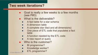 Extreme Programming (XP)
 Reports developed using BI tool
● With the user in the room (or virtual)
● With constant user reviews and input using a web
reporting tool (via email even!)
 Also applies to developing a dashboard or portal
interface
 Works for ETL as well!
● Used war room with business to get near instant
validation of ETL changes
© Data Warrior LLC
 