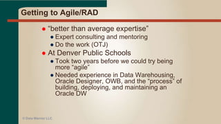 Two week iterations?
 Goal is really a few weeks to a few months
(see P#3)
 What is the deliverable?
● A fact table for a star schema
● A dimension table
● A complete star (fact and all dimensions)
● One piece of ETL code that populates a fact
table
● A function needed by the ETL code
● A new report or query
 Who is the customer?
● BI programmer?
● Knowledge worker?
● ETL programmer?© Data Warrior LLC
 