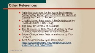 Other References
 Agile Management for Software Engineering:
Applying the Theory of Constraints for Business
Results by David J. Anderson
 CASE Method Fast-track: A RAD Approach by
Richard Barker & Dai Clegg
 The Goal by Eliyahu M. Goldratt
 The Business of Data Vault Modeling by Dan
Linstedt, Kent Graziano, & Hans Hultgren
 Super Charge Your Data Warehouse by Dan
Linstedt
 Test Automation by Lynn Winterboer
http://www.slideshare.net/AgileDenver/lynn-
winterboer-test-automation
© Data Warrior LLC
 