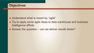 Objectives
 Understand what is meant by “agile”
 Try to apply some agile ideas to data warehouse and business
intelligence efforts
 Answer the question – can we deliver results faster?
 