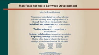 Manifesto for Agile Software Development
http://agilemanifesto.org
We are uncovering better ways of developing
software by doing it and helping others do it.
Through this work we have come to value:
Individuals and interactions over processes and
tools
Working software over comprehensive
documentation
Customer collaboration over contract negotiation
Responding to change over following a plan
That is, while there is value in the items on
the right, we value the items on the left more
Kent Beck
Mike Beedle
Arie van Bennekum
Alistair Cockburn
Ward Cunningham
Martin Fowler
James Grenning
Jim Highsmith
Andrew Hunt
Ron Jeffries
Jon Kern
Brian Marick
Robert C. Martin
Steve Mellor
Ken Schwaber
Jeff Sutherland
Dave Thomas
© 2001, the above authors
this declaration may be freely copied in any form,
but only in its entirety through this notice.
 