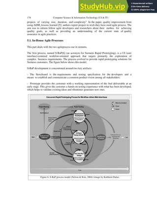 178 Computer Science & Information Technology (CS & IT)
projects of varying size, duration, and complexity”. In the paper, quality improvement from
using ADM_lessons learned [5]; authors report project in wich they have used agile process. The
aim was to inform fellow agile developers and researchers about their methos for achieving
quality goals, as well as providing an understanding of the current state of quality
assurance in agile practices.
5.1. In-House Agile Processes
This part deals with the two agileprocess use in siemens.
The first process, named S-RaP[6] (an acronym for Siemens Rapid Prototyping), is a UI (user
interface)-centered workfow-oriented approach that targets primarily the exploration of
complex business requirements. The process evolved to provide rapid prototyping solutions for
Siemens customers. The figure below shows this model.
S-RaP development is concentrated around two key artifacts:
- The Storyboard is the requirements and testing specifcation for the developers and a
means to establish and communicate a common product vision among all stakeholders.
- Prototype provides the customer with a working representation of the fnal deliverable at an
early stage. This gives the customer a hands-on testing experience with what has been developed,
which helps to validate existing ideas and oftentimes generates new ones.
Figure 6. S-RaP process model (Nelson & Kim, 2004) (image by Kathleen Datta)
 