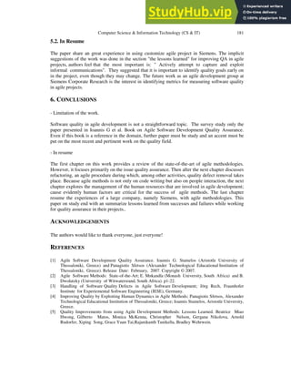 Computer Science & Information Technology (CS & IT) 181
5.2. In Resume
The paper share an great experience in using customize agile project in Siemens. The implicit
suggestions of the work was done in the section "the lessons learned" for improving QA in agile
projects, authors feel that the most important is: " Actively attempt to capture and exploit
informal communications". They suggested that it is important to identify quality goals early on
in the project, even though they may change. The future work as an agile development group at
Siemens Corporate Research is the interest in identifying metrics for measuring software quality
in agile projects.
6. CONCLUSIONS
- Limitation of the work.
Software quality in agile development is not a straightforward topic. The survey study only the
paper presented in Ioannis G et al. Book on Agile Software Development Quality Assurance.
Even if this book is a reference in the domain, further paper must be study and an accent must be
put on the most recent and pertinent work on the quality field.
- In resume
The first chapter on this work provides a review of the state-of-the-art of agile methodologies.
However, it focuses primarily on the issue quality assurance. Then after the next chapter discusses
refactoring, an agile procedure during which, among other activities, quality defect removal takes
place. Because agile methods is not only on code writing but also on people interaction, the next
chapter explores the management of the human resources that are involved in agile development;
cause evidently human factors are critical for the success of agile methods. The last chapter
resume the experiences of a large company, namely Siemens, with agile methodologies. This
paper on study end with an summarize lessons learned from successes and failures while working
for quality assurance in their projects..
ACKNOWLEDGEMENTS
The authors would like to thank everyone, just everyone!
REFERENCES
[1] Agile Software Development Quality Assurance. Ioannis G. Stamelos (Aristotle University of
Thessaloniki, Greece) and Panagiotis Sfetsos (Alexander Technological Educational Institution of
Thessaloniki, Greece). Release Date: February, 2007. Copyright © 2007.
[2] Agile Software Methods: State-of-the-Art; E. Mnkandla (Monash University, South Africa) and B.
Dwolatzky (University of Witwatersrand, South Africa). p1-22.
[3] Handling of Software Quality Defects in Agile Software Development; Jörg Rech, Fraunhofer
Institute for Experiemental Software Engineering (IESE), Germany.
[4] Improving Quality by Exploiting Human Dynamics in Agile Methods; Panagiotis Sfetsos, Alexander
Technological Educational Institution of Thessaloniki, Greece; Ioannis Stamelos, Aristotle University,
Greece.
[5] Quality Improvements from using Agile Development Methods: Lessons Learned. Beatrice Miao
Hwong, Gilberto Matos, Monica McKenna, Christopher Nelson, Gergana Nikolova, Arnold
Rudorfer, Xiping Song, Grace Yuan Tai,Rajanikanth Tanikella, Bradley Wehrwein.
 