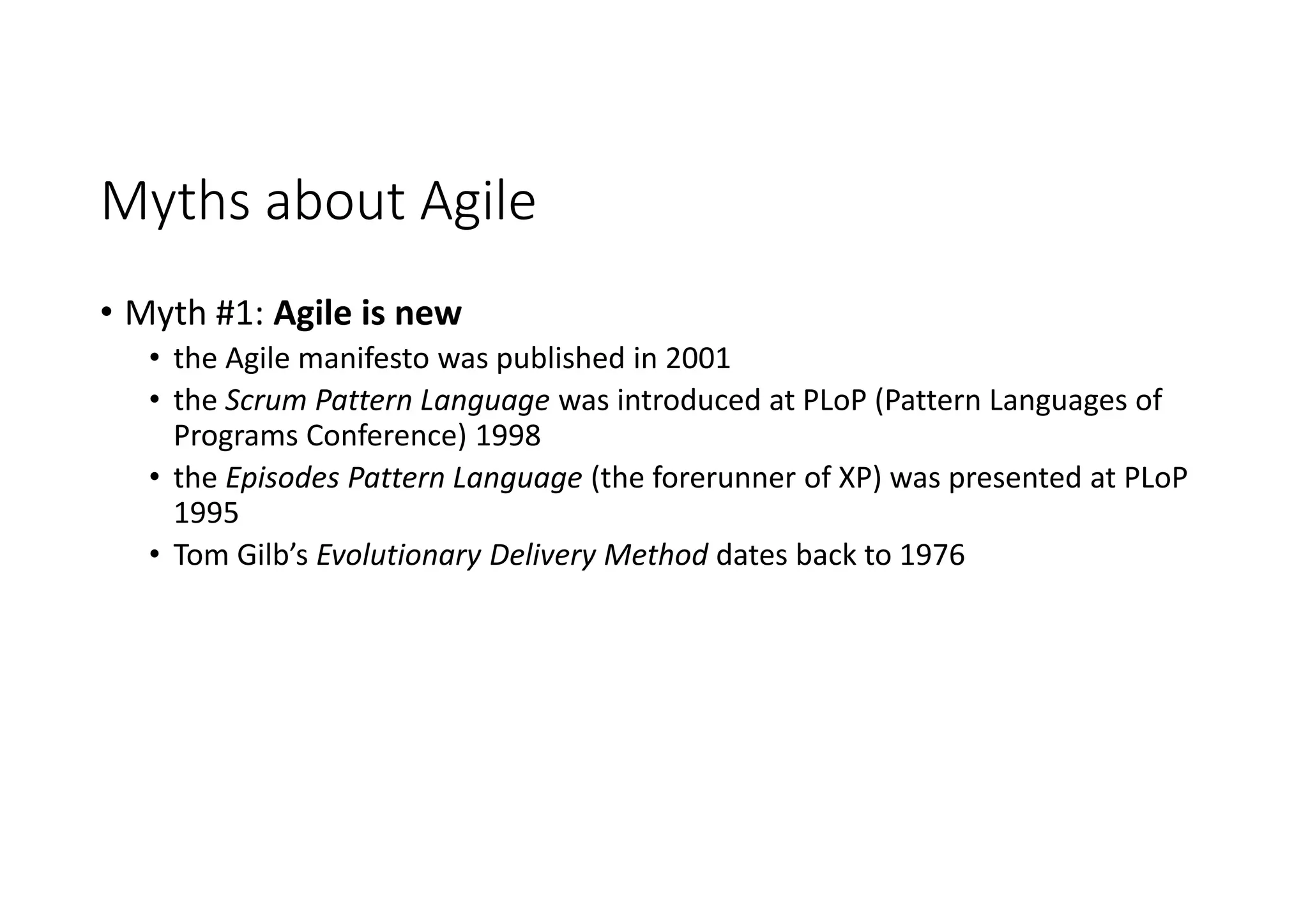 Myths about Agile
• Myth #1: Agile is new
• the Agile manifesto was published in 2001
• the Scrum Pattern Language was introduced at PLoP (Pattern Languages of
Programs Conference) 1998
• the Episodes Pattern Language (the forerunner of XP) was presented at PLoP
1995
• Tom Gilb’s Evolutionary Delivery Method dates back to 1976
 