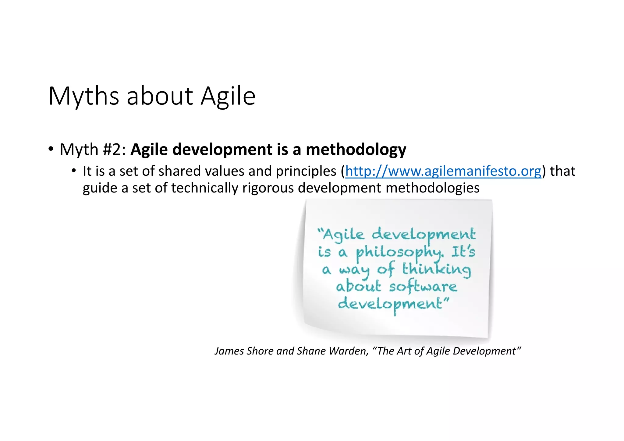 Myths about Agile
• Myth #2: Agile development is a methodology
• It is a set of shared values and principles (http://www.agilemanifesto.org) that
guide a set of technically rigorous development methodologies
James Shore and Shane Warden, “The Art of Agile Development”
 