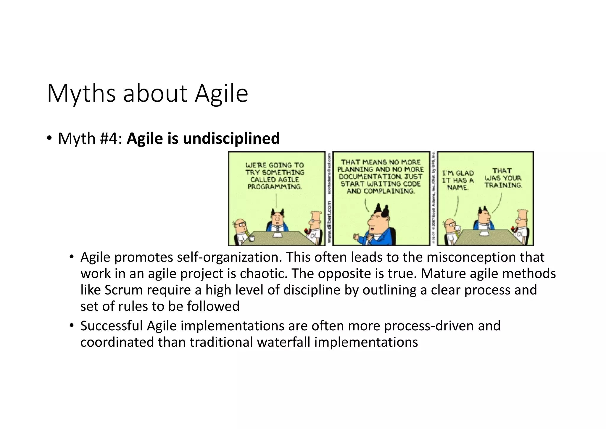 Myths about Agile
• Myth #4: Agile is undisciplined
• Agile promotes self-organization. This often leads to the misconception that
work in an agile project is chaotic. The opposite is true. Mature agile methods
like Scrum require a high level of discipline by outlining a clear process and
set of rules to be followed
• Successful Agile implementations are often more process-driven and
coordinated than traditional waterfall implementations
 