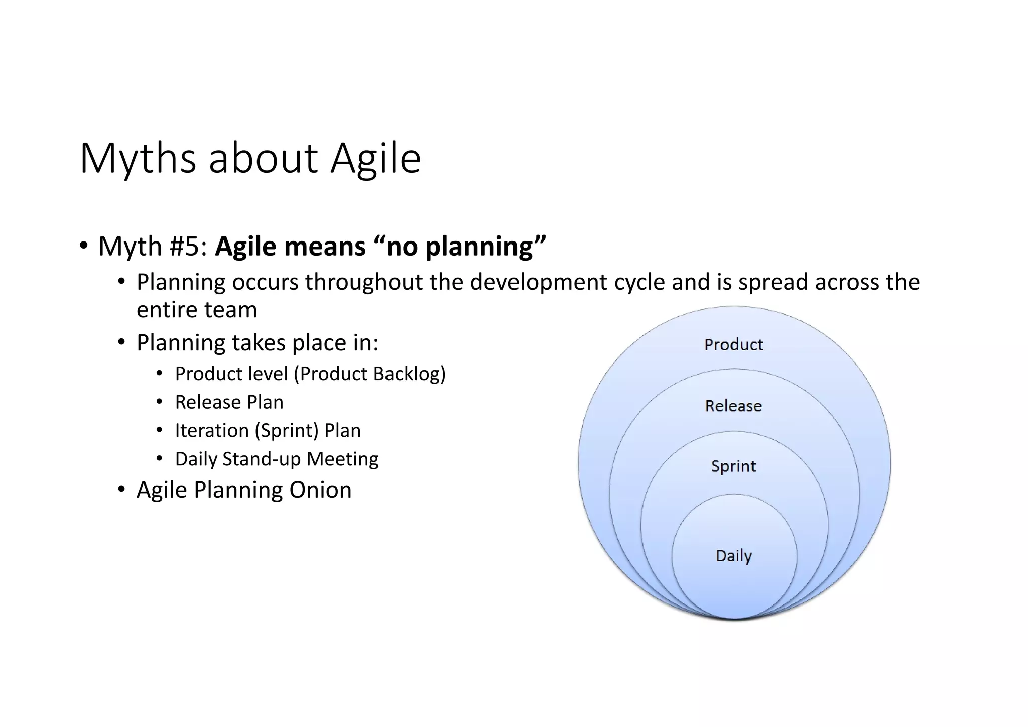Myths about Agile
• Myth #5: Agile means “no planning”
• Planning occurs throughout the development cycle and is spread across the
entire team
• Planning takes place in:
• Product level (Product Backlog)
• Release Plan
• Iteration (Sprint) Plan
• Daily Stand-up Meeting
• Agile Planning Onion
 
