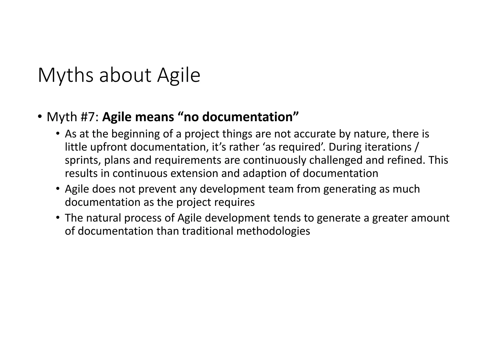 Myths about Agile
• Myth #7: Agile means “no documentation”
• As at the beginning of a project things are not accurate by nature, there is
little upfront documentation, it’s rather ‘as required’. During iterations /
sprints, plans and requirements are continuously challenged and refined. This
results in continuous extension and adaption of documentation
• Agile does not prevent any development team from generating as much
documentation as the project requires
• The natural process of Agile development tends to generate a greater amount
of documentation than traditional methodologies
 