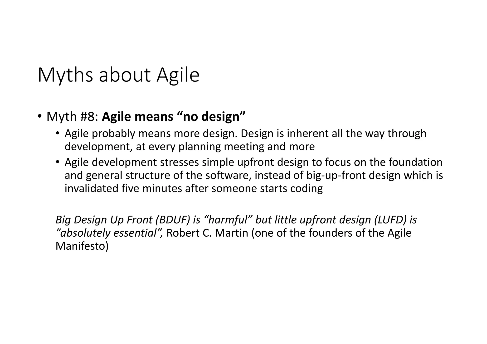 Myths about Agile
• Myth #8: Agile means “no design”
• Agile probably means more design. Design is inherent all the way through
development, at every planning meeting and more
• Agile development stresses simple upfront design to focus on the foundation
and general structure of the software, instead of big-up-front design which is
invalidated five minutes after someone starts coding
Big Design Up Front (BDUF) is “harmful” but little upfront design (LUFD) is
“absolutely essential”, Robert C. Martin (one of the founders of the Agile
Manifesto)
 