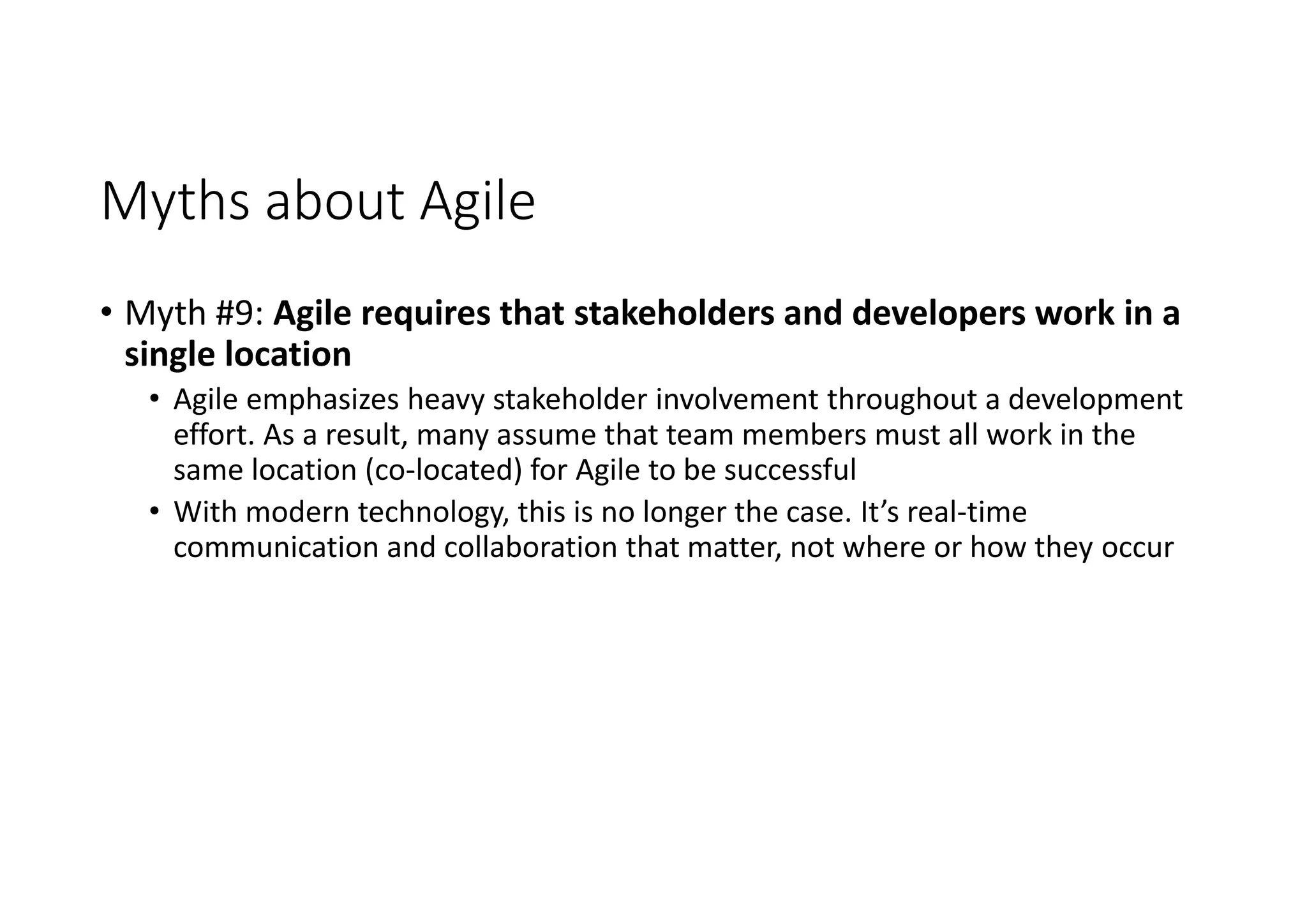 Myths about Agile
• Myth #9: Agile requires that stakeholders and developers work in a
single location
• Agile emphasizes heavy stakeholder involvement throughout a development
effort. As a result, many assume that team members must all work in the
same location (co-located) for Agile to be successful
• With modern technology, this is no longer the case. It’s real-time
communication and collaboration that matter, not where or how they occur
 