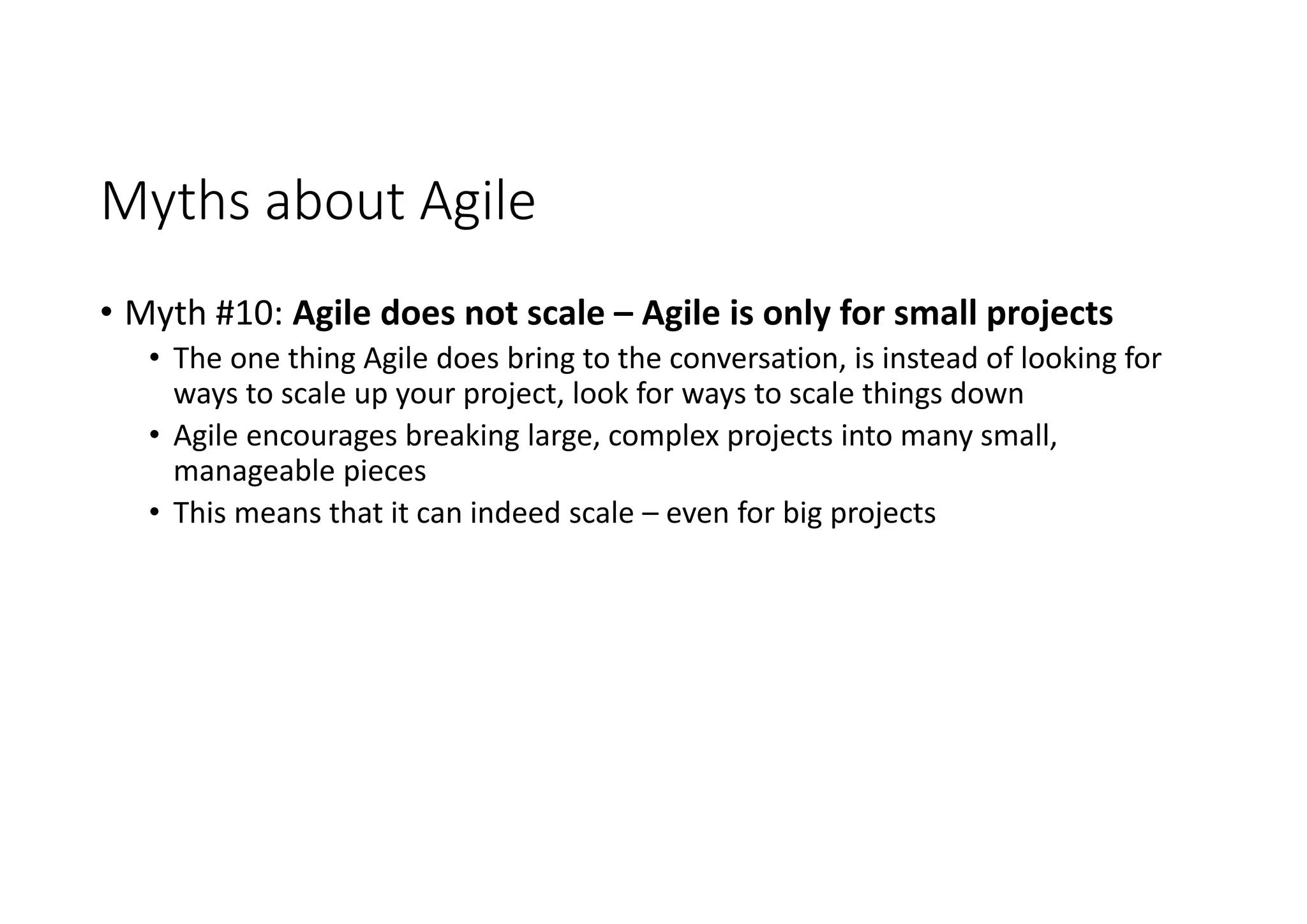 Myths about Agile
• Myth #10: Agile does not scale – Agile is only for small projects
• The one thing Agile does bring to the conversation, is instead of looking for
ways to scale up your project, look for ways to scale things down
• Agile encourages breaking large, complex projects into many small,
manageable pieces
• This means that it can indeed scale – even for big projects
 