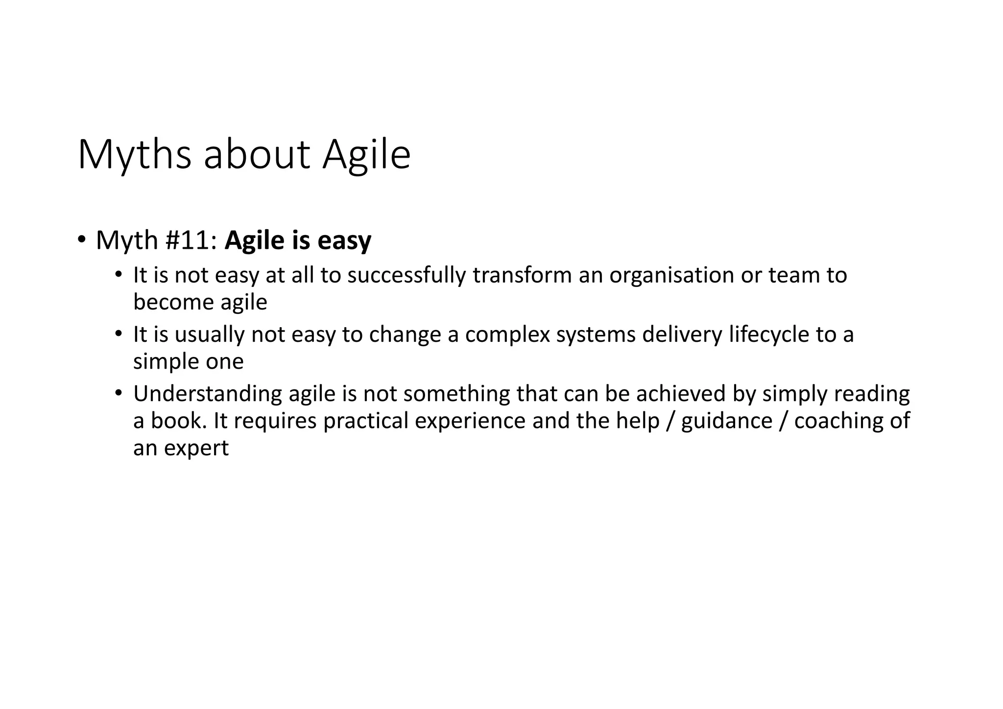 Myths about Agile
• Myth #11: Agile is easy
• It is not easy at all to successfully transform an organisation or team to
become agile
• It is usually not easy to change a complex systems delivery lifecycle to a
simple one
• Understanding agile is not something that can be achieved by simply reading
a book. It requires practical experience and the help / guidance / coaching of
an expert
 
