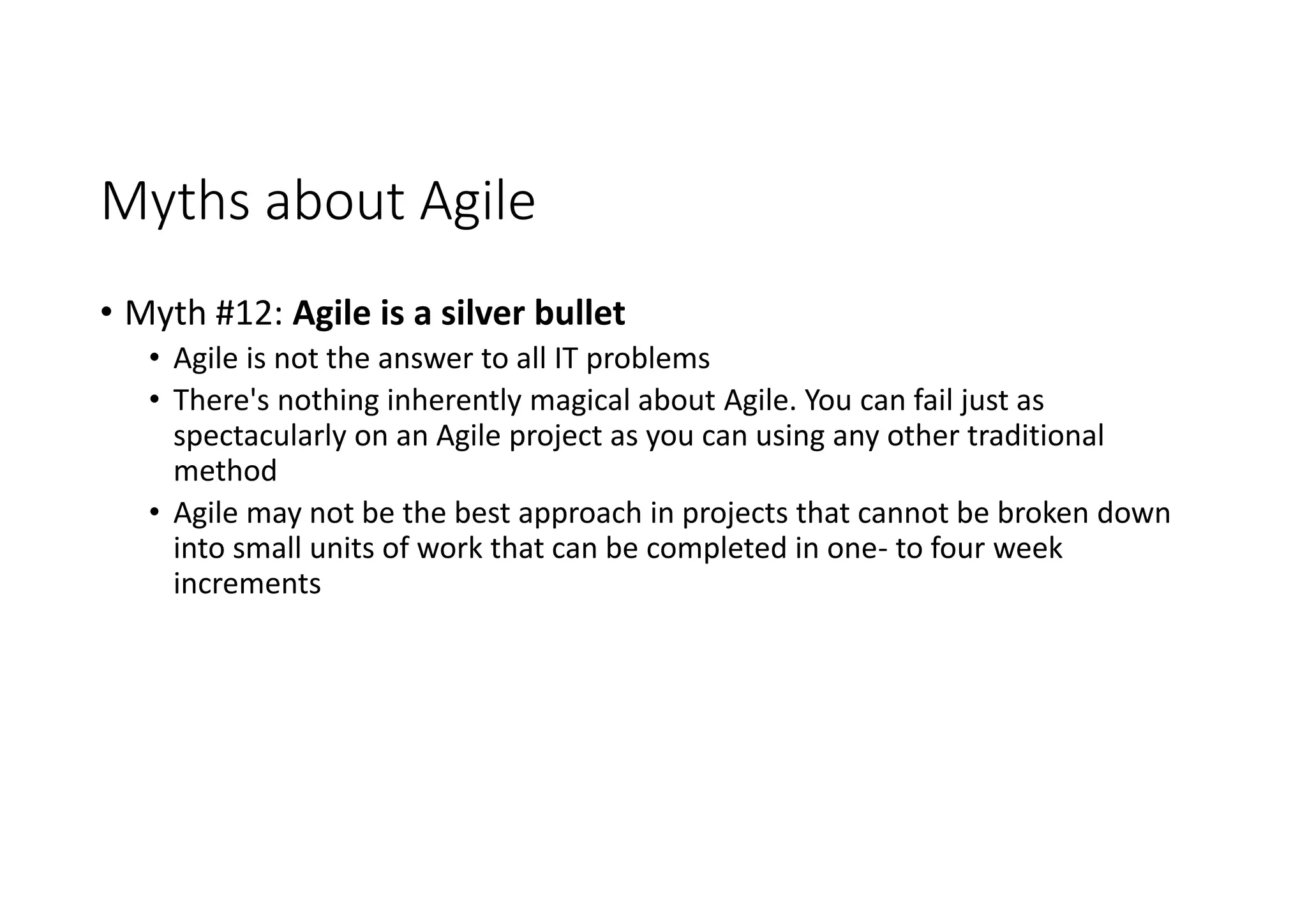 Myths about Agile
• Myth #12: Agile is a silver bullet
• Agile is not the answer to all IT problems
• There's nothing inherently magical about Agile. You can fail just as
spectacularly on an Agile project as you can using any other traditional
method
• Agile may not be the best approach in projects that cannot be broken down
into small units of work that can be completed in one- to four week
increments
 