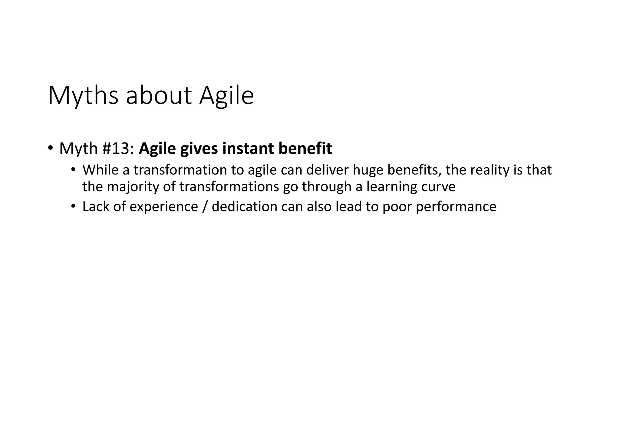 Myths about Agile
• Myth #13: Agile gives instant benefit
• While a transformation to agile can deliver huge benefits, the reality is that
the majority of transformations go through a learning curve
• Lack of experience / dedication can also lead to poor performance
 