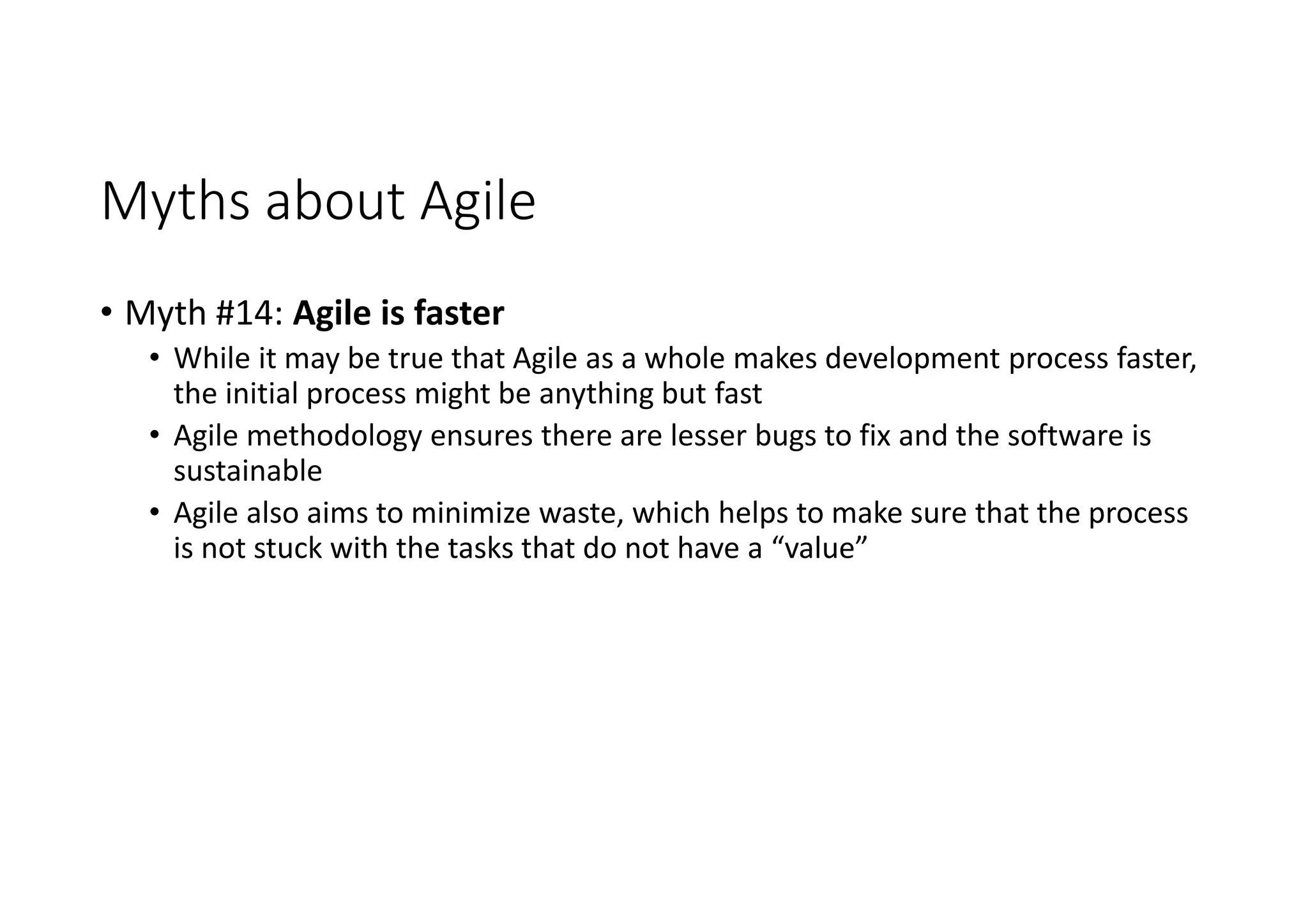 Myths about Agile
• Myth #14: Agile is faster
• While it may be true that Agile as a whole makes development process faster,
the initial process might be anything but fast
• Agile methodology ensures there are lesser bugs to fix and the software is
sustainable
• Agile also aims to minimize waste, which helps to make sure that the process
is not stuck with the tasks that do not have a “value”
 