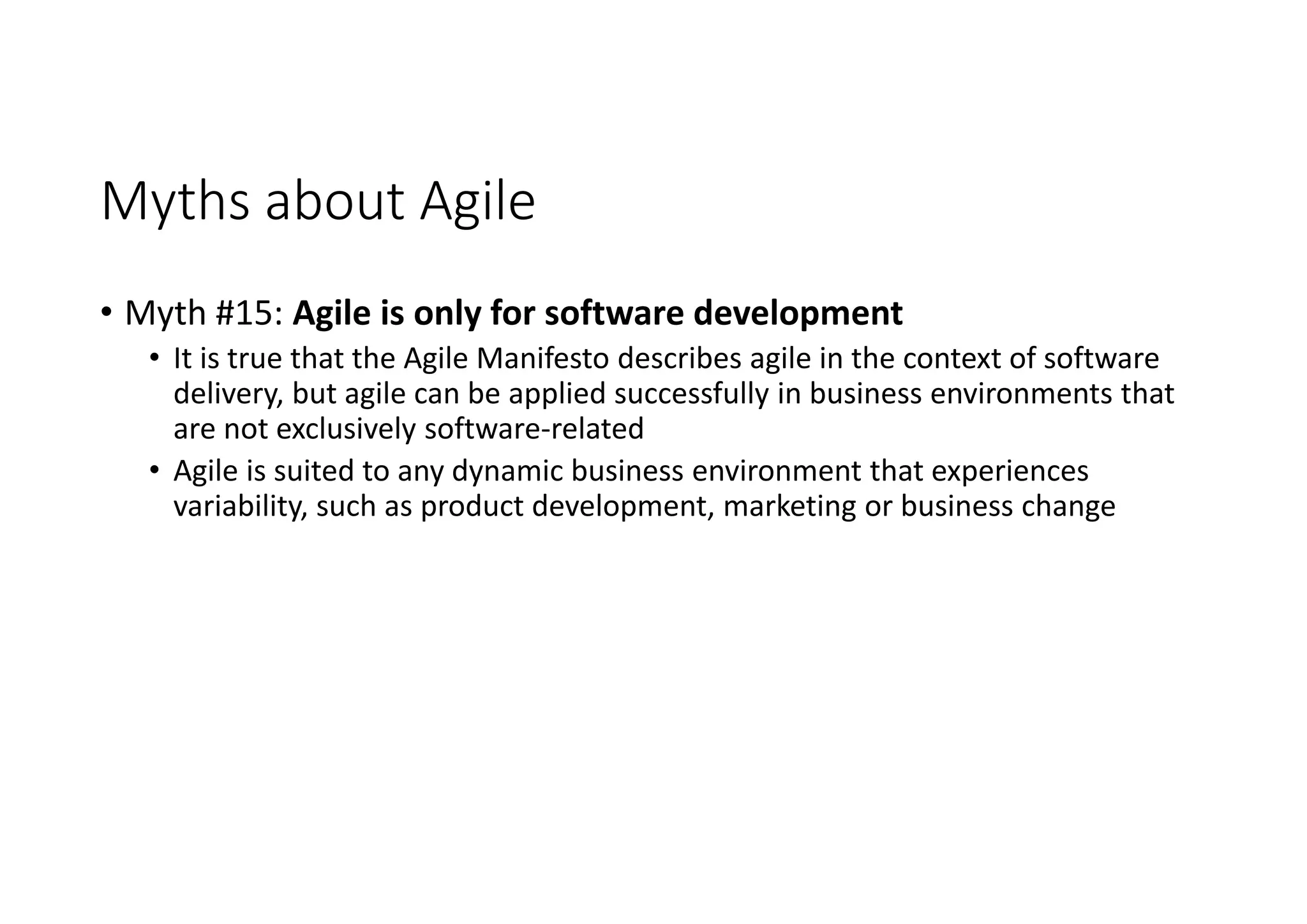 Myths about Agile
• Myth #15: Agile is only for software development
• It is true that the Agile Manifesto describes agile in the context of software
delivery, but agile can be applied successfully in business environments that
are not exclusively software-related
• Agile is suited to any dynamic business environment that experiences
variability, such as product development, marketing or business change
 
