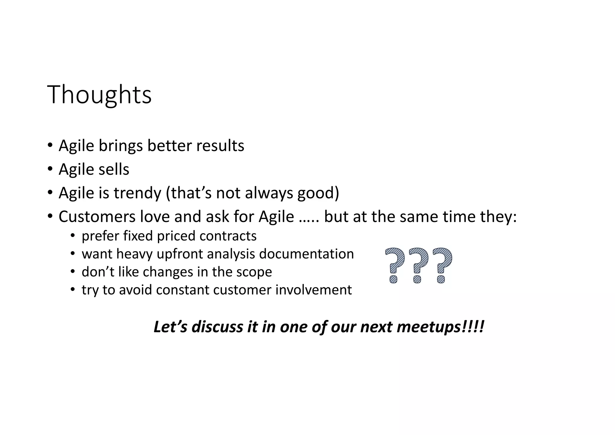 Thoughts
• Agile brings better results
• Agile sells
• Agile is trendy (that’s not always good)
• Customers love and ask for Agile ….. but at the same time they:
• prefer fixed priced contracts
• want heavy upfront analysis documentation
• don’t like changes in the scope
• try to avoid constant customer involvement
Let’s discuss it in one of our next meetups!!!!
 