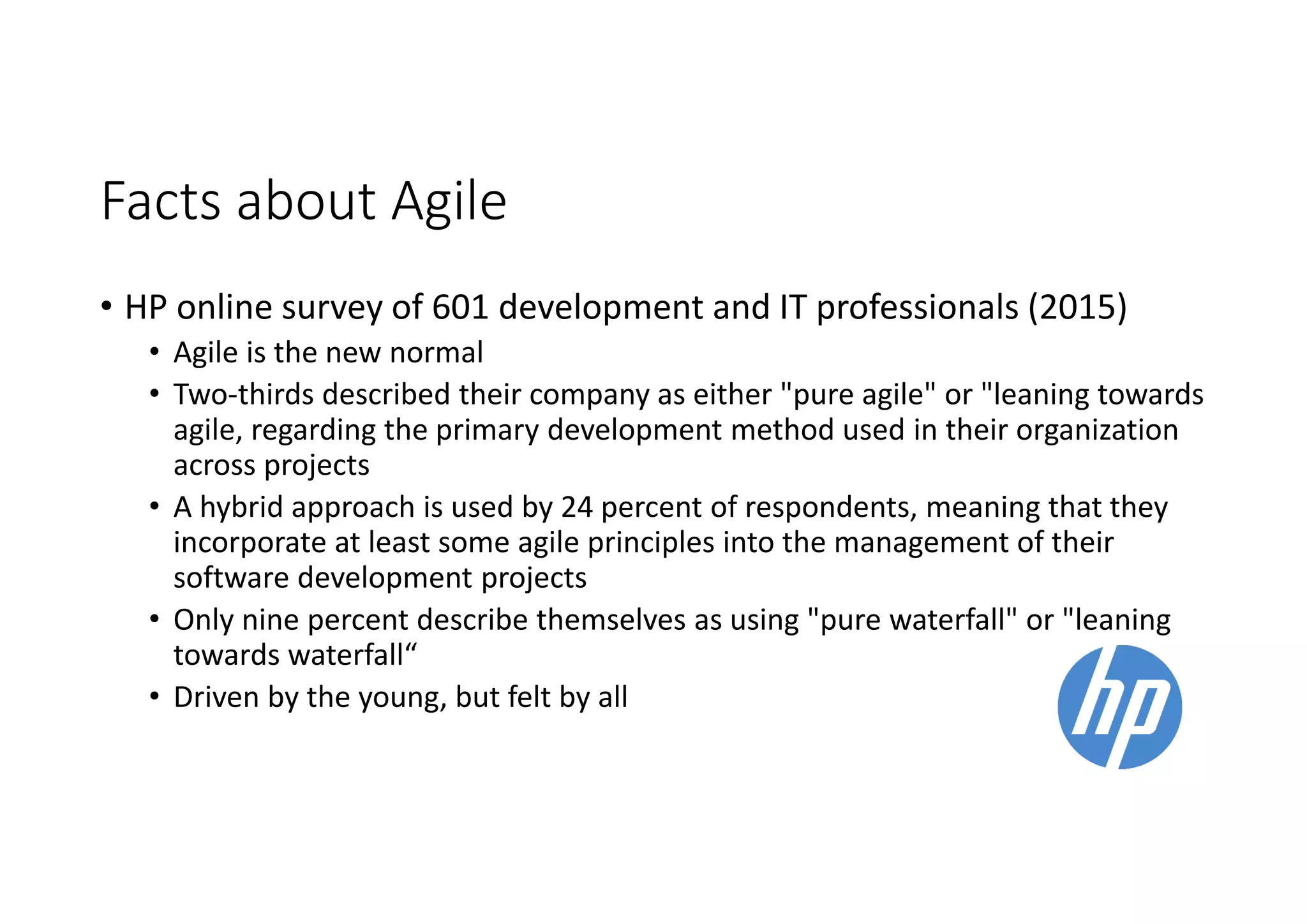 Facts about Agile
• HP online survey of 601 development and IT professionals (2015)
• Agile is the new normal
• Two-thirds described their company as either "pure agile" or "leaning towards
agile, regarding the primary development method used in their organization
across projects
• A hybrid approach is used by 24 percent of respondents, meaning that they
incorporate at least some agile principles into the management of their
software development projects
• Only nine percent describe themselves as using "pure waterfall" or "leaning
towards waterfall“
• Driven by the young, but felt by all
 