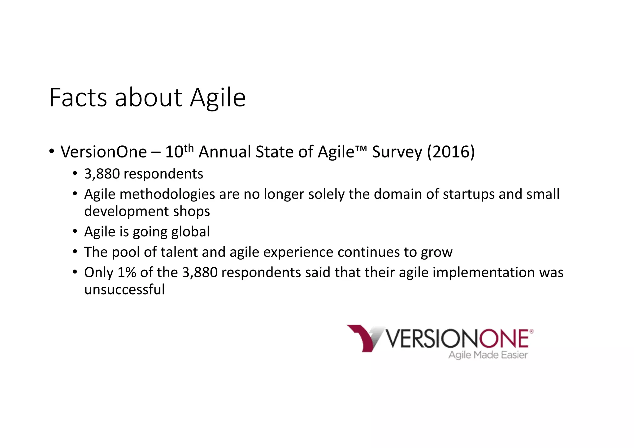 Facts about Agile
• VersionOne – 10th Annual State of Agile™ Survey (2016)
• 3,880 respondents
• Agile methodologies are no longer solely the domain of startups and small
development shops
• Agile is going global
• The pool of talent and agile experience continues to grow
• Only 1% of the 3,880 respondents said that their agile implementation was
unsuccessful
 