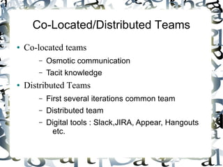 Co-Located/Distributed Teams
● Co-located teams
– Osmotic communication
– Tacit knowledge
● Distributed Teams
– First several iterations common team
– Distributed team
– Digital tools : Slack,JIRA, Appear, Hangouts
etc.
 