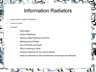 Information Radiators
● Large Charts, Graphs, Summaries
● Visual Controls
● Example :
– Story Maps
– Product Roadmap
– Velocity, Defect Metrics,CycleTime
– Retrospective findings
– List of Threats and issues
– Who is working on what
– Features selected for the current iteration
– Features delivered to date and features remaining to be delivered
 