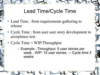 Lead Time/Cycle Time
● Lead Time : from requirements gathering to
release
● Cycle Time : from user user story development to
acceptance test.
● Cycle Time = WIP/Throughput
– Example : Throughput: 5 user stories per
week , WIP: 15 user stories → Cycle time 3
weeks
 