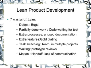 Lean Product Development
● 7 wastes of Lean:
– Defect : Bugs
– Partially done work : Code waiting for test
– Extra processes: unused documentation
– Extra features:Gold plating
– Task switching: Team in multiple projects
– Waiting: prototype reviews
– Motion : Handoff, lack of communication
 