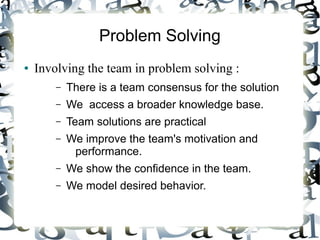 Problem Solving
● Involving the team in problem solving :
– There is a team consensus for the solution
– We access a broader knowledge base.
– Team solutions are practical
– We improve the team's motivation and
performance.
– We show the confidence in the team.
– We model desired behavior.
 