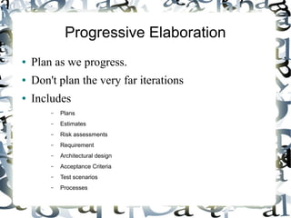 Progressive Elaboration
● Plan as we progress.
● Don't plan the very far iterations
● Includes
– Plans
– Estimates
– Risk assessments
– Requirement
– Architectural design
– Acceptance Criteria
– Test scenarios
– Processes
 