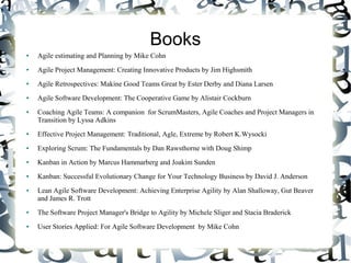Books
● Agile estimating and Planning by Mike Cohn
● Agile Project Management: Creating Innovative Products by Jim Highsmith
● Agile Retrospectives: Makine Good Teams Great by Ester Derby and Diana Larsen
● Agile Software Development: The Cooperative Game by Alistair Cockburn
● Coaching Agile Teams: A companion for ScrumMasters, Agile Coaches and Project Managers in
Transition by Lyssa Adkins
● Effective Project Management: Traditional, Agle, Extreme by Robert K.Wysocki
● Exploring Scrum: The Fundamentals by Dan Rawsthorne with Doug Shimp
● Kanban in Action by Marcus Hammarberg and Joakim Sunden
● Kanban: Successful Evolutionary Change for Your Technology Business by David J. Anderson
● Lean Agile Software Development: Achieving Enterprise Agility by Alan Shalloway, Gut Beaver
and James R. Trott
● The Software Project Manager's Bridge to Agility by Michele Sliger and Stacia Braderick
● User Stories Applied: For Agile Software Development by Mike Cohn
 