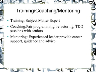 Training/Coaching/Mentoring
● Training: Subject Matter Expert
● Coaching:Pair programming, refactoring, TDD
sessions with seniors
● Mentoring: Experienced leader provide career
support, guidance and advice.
 