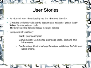 User Stories
● As <Role> I want <Functionality> so that <Business Benefit>
● Given the account is valid and the account has a balance of greater than 0
When the user redeems credit,
Then purchase the item and reduce the user's balance
● Component of User Story
– Card : Brief description
– Conversation: Comments, Exchange ideas, opinions and
information
– Confirmation: Customer's confirmation, validation, Definition of
Done criteria,
 