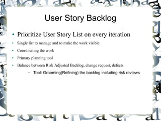 User Story Backlog
● Prioritize User Story List on every iteration
● Single list to manage and to make the work visible
● Coordinating the work
● Primary planning tool
● Balance between Risk Adjusted Backlog, change request, defects
– Tool: Grooming(Refining) the backlog including risk reviews
 