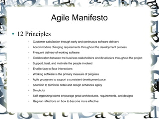 Agile Manifesto
● 12 Principles
– Customer satisfaction through early and continuous software delivery
– Accommodate changing requirements throughout the development process
– Frequent delivery of working software
– Collaboration between the business stakeholders and developers throughout the project
– Support, trust, and motivate the people involved
– Enable face-to-face interactions
– Working software is the primary measure of progress
– Agile processes to support a consistent development pace
– Attention to technical detail and design enhances agility
– Simplicity
– Self-organizing teams encourage great architectures, requirements, and designs
– Regular reflections on how to become more effective
 