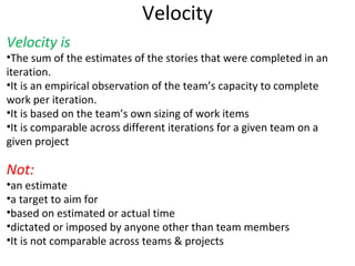 Velocity Velocity is The sum of the estimates of the stories that were completed in an iteration. It is an empirical observation of the team’s capacity to complete work per iteration. It is based on the team’s own sizing of work items It is comparable across different iterations for a given team on a given project Not: an estimate a target to aim for based on estimated or actual time dictated or imposed by anyone other than team members It is not comparable across teams & projects 