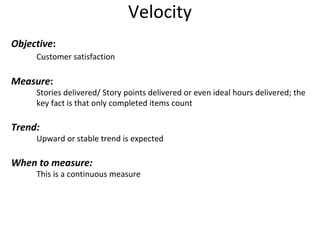 Velocity Objective : Customer satisfaction Measure : Stories delivered/ Story points delivered or even ideal hours delivered; the  key fact is that only completed items count Trend: Upward or stable trend is expected When to measure: This is a continuous measure 