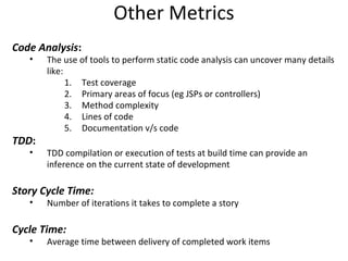 Other Metrics Code Analysis : The use of tools to perform static code analysis can uncover many details like: Test coverage Primary areas of focus (eg JSPs or controllers) Method complexity Lines of code Documentation v/s code TDD : TDD compilation or execution of tests at build time can provide an inference on the current state of development Story Cycle Time: Number of iterations it takes to complete a story Cycle Time: Average time between delivery of completed work items 