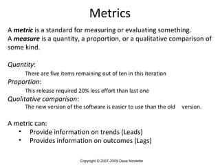 A   metric   is a standard for measuring or evaluating something. A  measure  is a quantity, a proportion, or a qualitative comparison of some kind.  Quantity : There are five items remaining out of ten in this iteration Proportion : This release required 20% less effort than last one Qualitative comparison :  The new version of the software is easier to use than the old  version. A metric can: Provide information on trends (Leads) Provides information on outcomes (Lags) Metrics Copyright © 2007-2009 Dave Nicolette 