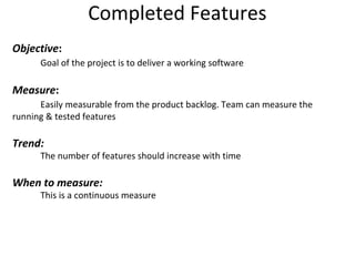Completed Features Objective : Goal of the project is to deliver a working software Measure : Easily measurable from the product backlog. Team can measure the  running & tested features Trend: The number of features should increase with time When to measure: This is a continuous measure 