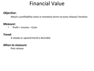 Financial Value Objective : Attach a profitability value in monetary terms to every release/ iteration Measure : Profit = Income – Costs Trend: A steady or upward trend is desirable When to measure: Post release 