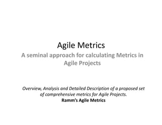 Agile Metrics
A seminal approach for calculating Metrics in
               Agile Projects


Overview, Analysis and Detailed Description of a proposed set
        of comprehensive metrics for Agile Projects.
                   Ramm’s Agile Metrics
 