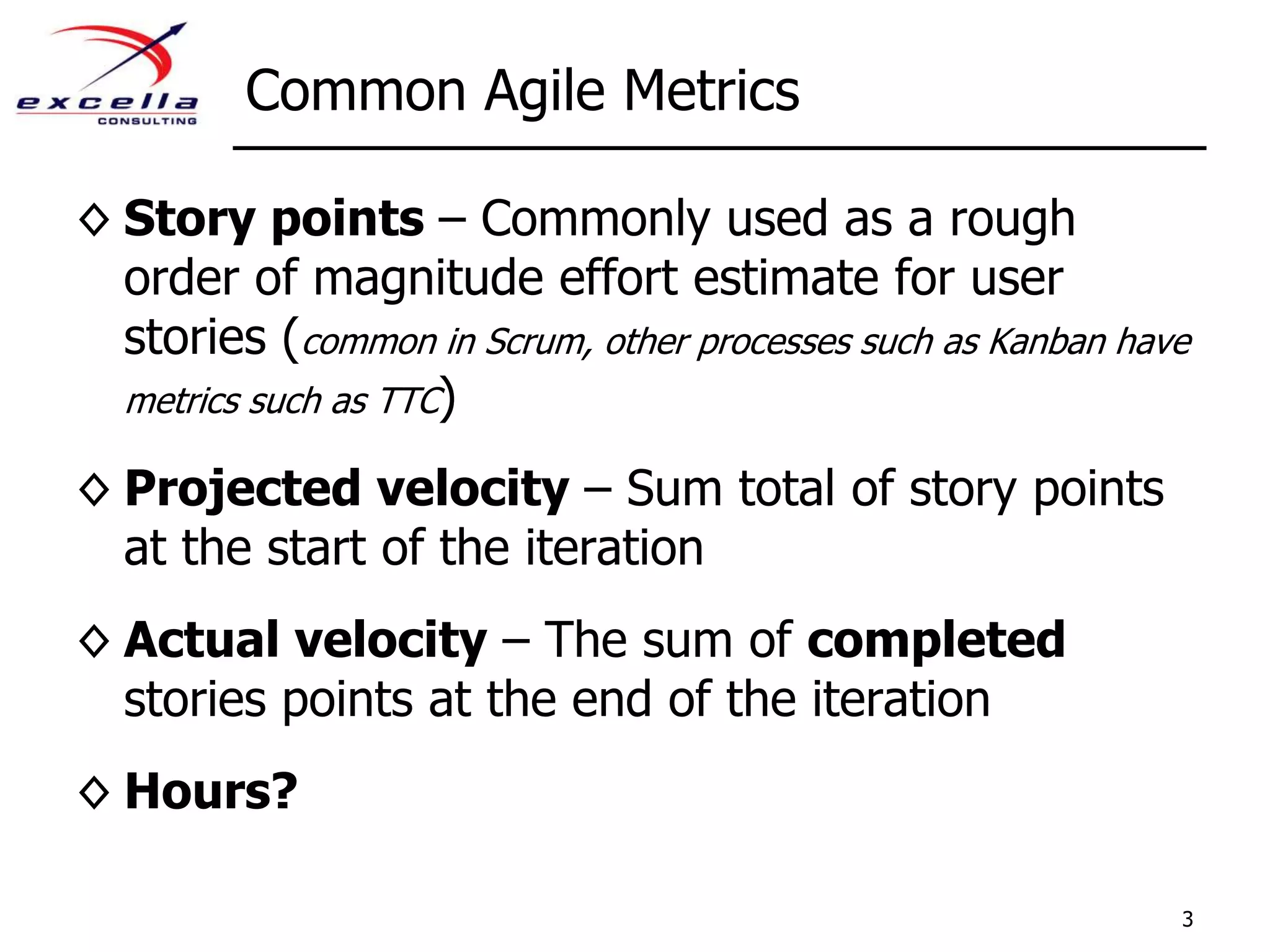 Common Agile MetricsStory points – Commonly used as a rough order of magnitude effort estimate for user stories (common in Scrum, other processes such as Kanban have metrics such as TTC)Projected velocity – Sum total of story points at the start of the iterationActual velocity – The sum of completed stories points at the end of the iterationHours?3