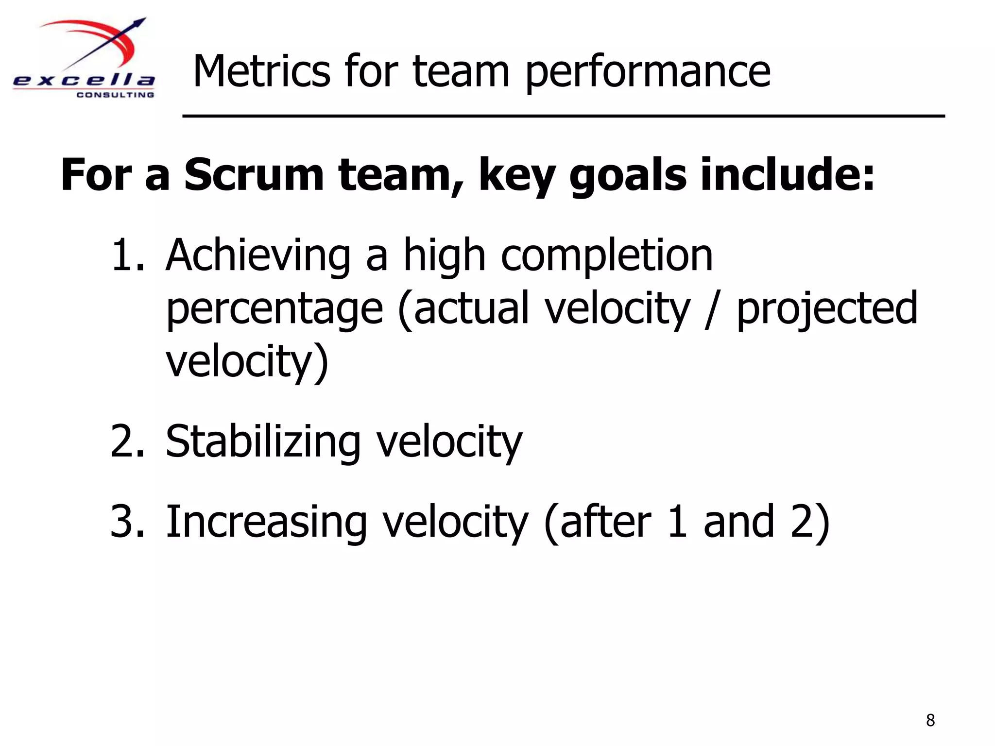 Metrics for team performanceFor a Scrum team, key goals include:Achieving a high completion percentage (actual velocity / projected velocity)Stabilizing velocityIncreasing velocity (after 1 and 2)8