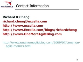 Contact Information15Richard K Chengrichard.cheng@excella.comhttp://www.excella.comhttp://www.Excella.com/blogs/richardchenghttp://www.OneMoreAgileBlog.comhttp://www.onemoreagileblog.com/2009/07/common-agile-metrics.html