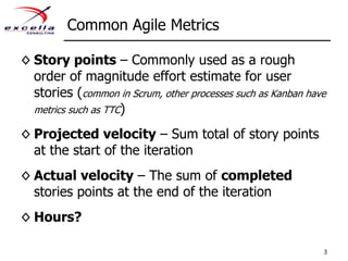 Common Agile MetricsStory points – Commonly used as a rough order of magnitude effort estimate for user stories (common in Scrum, other processes such as Kanban have metrics such as TTC)Projected velocity – Sum total of story points at the start of the iterationActual velocity – The sum of completed stories points at the end of the iterationHours?3