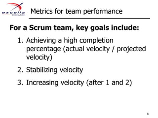 Metrics for team performanceFor a Scrum team, key goals include:Achieving a high completion percentage (actual velocity / projected velocity)Stabilizing velocityIncreasing velocity (after 1 and 2)8